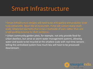 Smart Infrastructure
• Smart Infrastructure designs will need to be anticipatory and proactive to be
truly sustainable. Much like an ecosystem, these will contain many small-
scale, networked elements that serve a multitude of uses, rather than one
single guiding purpose for their existence.
• Urban community garden plots, for example, not only provide food for
urban dwellers, but serve as storm water management systems, allowing
water and waste to be recycled at the smallest scale with real-time sensors
telling the centralized system how much less will have to be processed
downstream.
 