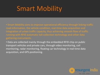Smart Mobility
• Smart Mobility aims to improve operational efficiency through linking traffic
road information, the vehicle condition, real-time data acquisition and
integration of urban traffic capacity, thus achieving smooth flow of traffic
running with RFID automatic toll collection technology and other data
gathering instruments.
• Data are collected mainly through the embedded RFID chip on public
transport vehicles and private cars, through video monitoring, coil
monitoring, radar monitoring, floating car technology in real-time data
acquisition, and GPS positioning.
 