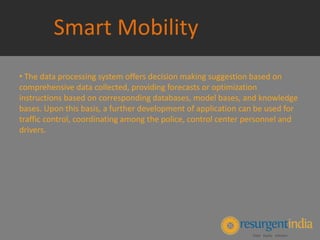 Smart Mobility
• The data processing system offers decision making suggestion based on
comprehensive data collected, providing forecasts or optimization
instructions based on corresponding databases, model bases, and knowledge
bases. Upon this basis, a further development of application can be used for
traffic control, coordinating among the police, control center personnel and
drivers.
 