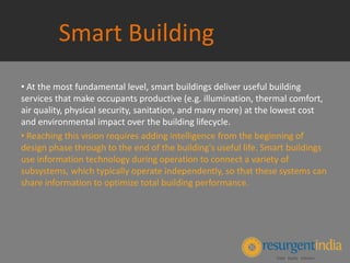 Smart Building
• At the most fundamental level, smart buildings deliver useful building
services that make occupants productive (e.g. illumination, thermal comfort,
air quality, physical security, sanitation, and many more) at the lowest cost
and environmental impact over the building lifecycle.
• Reaching this vision requires adding intelligence from the beginning of
design phase through to the end of the building's useful life. Smart buildings
use information technology during operation to connect a variety of
subsystems, which typically operate independently, so that these systems can
share information to optimize total building performance.
 