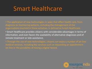 Smart Healthcare
• The application of new technologies in ways that affect health care, from
diagnosis to monitoring patients, including the management of the
organizations involved in these activities, is defined as Smart Healthcare.
• Smart Healthcare provides citizens with considerable advantages in terms of
information, and even favors the availability of alternative diagnoses and of
remote treatment or tele‐assistance.
• Through the use of new technologies, citizens can enjoy a number of on‐line
medical services, including key services such as requesting an appointment
on‐line or the possibility of having a digital record.
 
