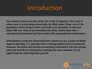 One reason is that across the world, the stride of migration from rural to
urban areas is accelerating numerically. By 2050, about 70 per cent of the
population will be living in cities, and India is no exception. It will need
about 500 new cities to accommodate the influx. Smart Cities offer a
conceptual and practical tool box to deal with unprecedented urbanization.
Urbanization in India has historically been viewed as a by- product of failed
regional planning. It is only now that it is being realized that it is inevitable.
However, the policy and practice surrounding urbanization will only change
when the benefits of urbanization overtake the costs involved, it is an
opportunity for achieving faster growth.
Introduction
 