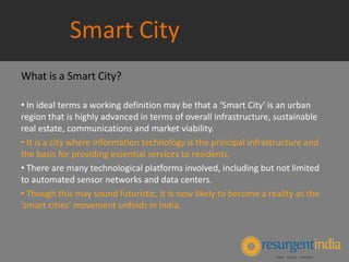 Smart City
What is a Smart City?
• In ideal terms a working definition may be that a ‘Smart City' is an urban
region that is highly advanced in terms of overall infrastructure, sustainable
real estate, communications and market viability.
• It is a city where information technology is the principal infrastructure and
the basis for providing essential services to residents.
• There are many technological platforms involved, including but not limited
to automated sensor networks and data centers.
• Though this may sound futuristic, it is now likely to become a reality as the
‘smart cities’ movement unfolds in India.
 