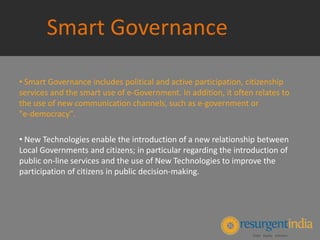 Smart Governance
• Smart Governance includes political and active participation, citizenship
services and the smart use of e‐Government. In addition, it often relates to
the use of new communication channels, such as e-government or
"e‐democracy".
• New Technologies enable the introduction of a new relationship between
Local Governments and citizens; in particular regarding the introduction of
public on‐line services and the use of New Technologies to improve the
participation of citizens in public decision‐making.
 