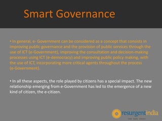 Smart Governance
• In general, e‐ Government can be considered as a concept that consists in
improving public governance and the provision of public services through the
use of ICT (e‐Government), improving the consultation and decision‐making
processes using ICT (e‐democracy) and improving public policy making, with
the use of ICT, incorporating more critical agents throughout the process
(e‐Government).
• In all these aspects, the role played by citizens has a special impact. The new
relationship emerging from e‐Government has led to the emergence of a new
kind of citizen, the e‐citizen.
 