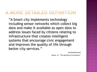 “A Smart city implements technology
including sensor networks which collect big
data and make it available as open data to
address issues faced by citizens relating to
infrastructure that creates intelligent
systems that encourage civic engagement
and improves the quality of life through
better city services.”
Javed Mohammed
Author of “The Alchemy of Innovation”