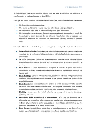 Computación I 17 de diciembre de 2015
Página 2 de 8
La filosofía Smart City se está llevando a cabo, cada vez más, en proyectos que implicarán la
transformación de muchas ciudades, en Smart Cities.
Para que una ciudad reúna las condiciones de una Smart City, esta ciudad inteligente debe tener:
 Un desarrollo económico sostenible.
 Una buena gestión de los recursos naturales a través de acción participativa.
 Un compromiso firme entre la administración pública y los ciudadanos.
 Un compromiso con su entorno, elementos arquitectónicos de vanguardia, y donde las
infraestructuras están dotadas de las soluciones tecnológicas más avanzadas para
facilitar la interacción del ciudadano con los elementos urbanos, haciendo su vida más
fácil.
Este modelo ideal de una ciudad inteligente se basa, principalmente, en los siguientes subsistemas:
 Generación distribuida : Consiste en que la ciudad inteligente posea generación eléctrica
repartida por el territorio: el abastecimiento es individualizado (micro-generación), no
centralizado.
 Se conoce como Smart Grids a las redes inteligentes interconectadas, las cuales poseen
una circulación bidireccional de datos entre el service center (o centro de control ) y el
usuario.
 Smart Metering : Se trata de la medición inteligente de los datos de gasto energético de
cada usuario, a través de telecontadores donde se realizan las lecturas a distancia y a
tiempo real.
 Smart Buildings : Como modelo de eficiencia, los edificios deben ser inteligentes. Edificios
domóticos que respetan el medio ambiente y que poseen sistemas de producción de
energía integrados.
 Smart Sensors : Los sensores inteligentes tendrán la función de recopilar todos los datos
necesarios para hacer de la ciudad una Smart City. Son parte fundamental para mantener
la ciudad conectada e informada, y hacer que cada subsistema cumpla su función.
 EMobility : Implantación del vehículo eléctrico , y los respectivos puestos de recarga
públicos y privados.
 Tecnologias de la información y la comunicación (TIC): Son las tecnologías de la
información que ayudarán a la hora de controlar los diferentes subsistemas que componen
la Smart City, mediante las cuales los ciudadanos y las entidades administrativas pueden
participar activamente en el control de la ciudad.
 Smart Citizen : Los ciudadanos son sin duda la parte fundamental de una Smart City, ya
que sin su participación activa no es posible poder llevar a cabo estas iniciativas.
 