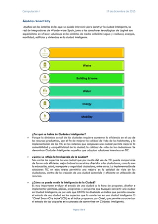 Computación I 17 de diciembre de 2015
Página 3 de 8
Ámbitos Smart City
Muchos son los ámbitos en los que se puede intervenir para construir la ciudad inteligente, la
red de integradores de Wonderware Spain, junto a los consultores tecnológicos de Logitek son
especialistas en ofrecer soluciones en los ámbitos de medio ambiente (agua y residuos), energía,
movilidad, edificios y viviendas en la ciudad inteligente.
¿Por qué se habla de Ciudades Inteligentes?
 Porque la dinámica actual de las ciudades requiere aumentar la eficiencia en el uso de
los recursos productivos, con el fin de mejorar la calidad de vida de los habitantes, y la
implementación de las TIC en los sistemas que componen una ciudad permite mejorar la
sostenibilidad y competitividad de la ciudad, la calidad de vida de los ciudadanos. Se
denominan Ciudades Inteligentes aquellas que adoptan soluciones intensivas en TIC.
 ¿Cómo se refleja la Inteligencia de la Ciudad?
Son varios los aspectos de una ciudad que por medio del uso de TIC puede comportarse
de forma más eficiente, mejorándose los servicios ofrecidos a los ciudadanos, como lo son:
la educación, salud, transporte y seguridad ciudadana, entre otras. La implementación de
soluciones TIC en esas áreas permitiría una mejora en la calidad de vida de los
ciudadanos, dentro de la creación de una ciudad sostenible y eficiente en utilización de
recursos.
 ¿Cómo se puede medir la Inteligencia de la Ciudad?
Es muy importante evaluar el estado de una ciudad a la hora de proponer, diseñar e
implementar políticas, planes, programas y proyectos que busquen convertir una ciudad
en Ciudad Inteligente, es por esto que CINTEL ha diseñado un índice que permite conocer
el estado de una ciudad en los aspectos que la convierten en una ciudad inteligente. El
“Cintel Smart-City Index”(CSI) es el índice propuesto por Cintel, que permite caracterizar
el estado de las ciudades en su proceso de convertirse en Ciudades Inteligentes.
Waste
Building & home
Water
Energy
Mobility
 