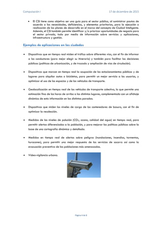 Computación I 17 de diciembre de 2015
Página 4 de 8
 El CSI tiene como objetivo ser una guía para el sector público, al suministrar pautas de
acuerdo a las necesidades, deficiencias, y elementos prioritarios, para la ejecución o
realización de los planes de desarrollo en el marco del concepto de Ciudad Inteligente.
Además, el CSI también permite identificar y/o priorizar oportunidades de negocio para
el sector privado, todo por medio de información sobre servicios y aplicaciones,
infraestructura y gestión.
Ejemplos de aplicaciones en las ciudades
 Dispositivos que en tiempo real miden el tráfico sobre diferentes vías, con el fin de informar
a los conductores (para mejor elegir su itinerario) y también para facilitar las decisiones
públicas (políticas de urbanización, y de trazado y ampliación de vías de circulación).
 Dispositivos que marcan en tiempo real la ocupación de los estacionamientos públicos y de
lugares para alquilar autos o bicicletas, para permitir un mejor servicio a los usuarios, y
optimizar el uso de los espacios y de los vehículos de transporte.
 Geolocalización en tiempo real de los vehículos de transporte colectivo, lo que permite una
estimación fina de las horas de arribo a los distintos lugares, complementado con un afichaje
dinámico de esta información en las distintas paradas.
 Dispositivos que miden los niveles de carga de los contenedores de basura, con el fin de
optimizar la recolección.
 Medidas de los niveles de polución (CO2, ozono, calidad del agua) en tiempo real, para
permitir alertas diferenciadas a la población, y para mejorar las políticas públicas sobre la
base de una cartografía dinámica y detallada.
 Medidas en tiempo real de alertas sobre peligros (inundaciones, incendios, tormentas,
huracanes), para permitir una mejor respuesta de los servicios de socorro así como la
evacuación preventiva de las poblaciones más amenazadas.
 Vídeo-vigilancia urbana.
 