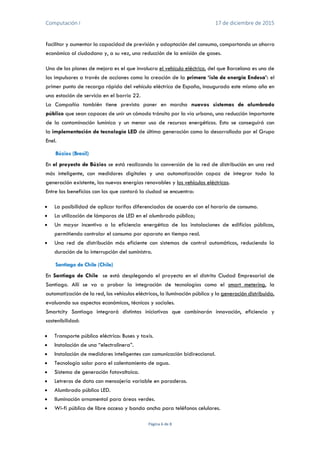 Computación I 17 de diciembre de 2015
Página 6 de 8
facilitar y aumentar la capacidad de previsión y adaptación del consumo, comportando un ahorro
económico al ciudadano y, a su vez, una reducción de la emisión de gases.
Uno de los planes de mejora es el que involucra el vehículo eléctrico, del que Barcelona es uno de
los impulsores a través de acciones como la creación de la primera ‘isla de energía Endesa’: el
primer punto de recarga rápida del vehículo eléctrico de España, inaugurado este mismo año en
una estación de servicio en el barrio 22.
La Compañía también tiene previsto poner en marcha nuevos sistemas de alumbrado
público que sean capaces de unir un cómodo tránsito por la vía urbana, una reducción importante
de la contaminación lumínica y un menor uso de recursos energéticos. Esto se conseguirá con
la implementación de tecnología LED de última generación como la desarrollada por el Grupo
Enel.
Búzios (Brasil)
En el proyecto de Búzios se está realizando la conversión de la red de distribución en una red
más inteligente, con medidores digitales y una automatización capaz de integrar toda la
generación existente, las nuevas energías renovables y los vehículos eléctricos.
Entre los beneficios con los que contará la ciudad se encuentra:
 La posibilidad de aplicar tarifas diferenciadas de acuerdo con el horario de consumo.
 La utilización de lámparas de LED en el alumbrado público;
 Un mayor incentivo a la eficiencia energética de las instalaciones de edificios públicos,
permitiendo controlar el consumo por aparato en tiempo real.
 Una red de distribución más eficiente con sistemas de control automáticos, reduciendo la
duración de la interrupción del suministro.
Santiago de Chile (Chile)
En Santiago de Chile se está desplegando el proyecto en el distrito Ciudad Empresarial de
Santiago. Allí se va a probar la integración de tecnologías como el smart metering, la
automatización de la red, los vehículos eléctricos, la iluminación pública y la generación distribuida,
evaluando sus aspectos económicos, técnicos y sociales.
Smartcity Santiago integrará distintas iniciativas que combinarán innovación, eficiencia y
sostenibilidad:
 Transporte público eléctrico: Buses y taxis.
 Instalación de una “electrolinera”.
 Instalación de medidores inteligentes con comunicación bidireccional.
 Tecnología solar para el calentamiento de agua.
 Sistema de generación fotovoltaica.
 Letreros de data con mensajería variable en paraderos.
 Alumbrado público LED.
 Iluminación ornamental para áreas verdes.
 Wi-fi público de libre acceso y banda ancha para teléfonos celulares.
 