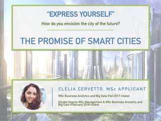 “EXPRESS YOURSELF”
How do you envision the city of the future?
THE PROMISE OF SMART CITIES
C L E L I A C E RV E T TO, M Sc A P P L I C A N T
MSc Business Analytics and Big Data (Fall 2017 intake)
Double Degree MSc Management & MSc Business Analytics and
Big Data (February 2018 intake)
 