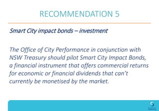 RECOMMENDATION 5
Smart City impact bonds – investment
The Office of City Performance in conjunction with
NSW Treasury should pilot Smart City Impact Bonds,
a financial instrument that offers commercial returns
for economic or financial dividends that can’t
currently be monetised by the market.
 