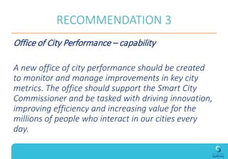 RECOMMENDATION 3
Office of City Performance – capability
A new office of city performance should be created
to monitor and manage improvements in key city
metrics. The office should support the Smart City
Commissioner and be tasked with driving innovation,
improving efficiency and increasing value for the
millions of people who interact in our cities every
day.
 
