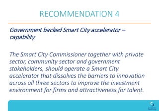 RECOMMENDATION 4
Government backed Smart City accelerator –
capability
The Smart City Commissioner together with private
sector, community sector and government
stakeholders, should operate a Smart City
accelerator that dissolves the barriers to innovation
across all three sectors to improve the investment
environment for firms and attractiveness for talent.
 