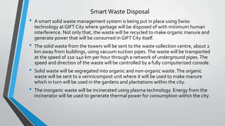 Smart Waste Disposal
• A smart solid waste management system is being put in place using Swiss
technology at GIFT City where garbage will be disposed of with minimum human
interference. Not only that, the waste will be recycled to make organic manure and
generate power that will be consumed in GIFT City itself.
• The solid waste from the towers will be sent to the waste collection centre, about 2
km away from buildings, using vacuum suction pipes.The waste will be transported
at the speed of 110-140 km per hour through a network of underground pipes.The
speed and direction of the waste will be controlled by a fully computerized console.
• Solid waste will be segregated into organic and non-organic waste.The organic
waste will be sent to a vermicompost unit where it will be used to make manure
which in turn will be used in the gardens and plantations within the city.
• The inorganic waste will be incinerated using plasma technology. Energy from the
incinerator will be used to generate thermal power for consumption within the city.
 