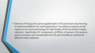 • Internet ofThings (IoT) can be applied both in ITS and Smart cities forming
an advanced platform for novel applications. Surveillance systems can be
used as an as-sistive technology for high Quality of Service (QoS) in waste
collection. Specifically, IoT components: (i) RFIDs, (ii) sensors, (iii) cameras,
and (iv) actuators are incorporated into ITS and surveillance systems for
efficient waste collection
 