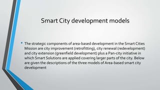Smart City development models
• The strategic components of area-based development in the Smart Cities
Mission are city improvement (retrofitting), city renewal (redevelopment)
and city extension (greenfield development) plus a Pan-city initiative in
which Smart Solutions are applied covering larger parts of the city. Below
are given the descriptions of the three models of Area-based smart city
development
 