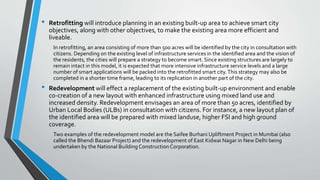 • Retrofitting will introduce planning in an existing built-up area to achieve smart city
objectives, along with other objectives, to make the existing area more efficient and
liveable.
In retrofitting, an area consisting of more than 500 acres will be identified by the city in consultation with
citizens. Depending on the existing level of infrastructure services in the identified area and the vision of
the residents, the cities will prepare a strategy to become smart. Since existing structures are largely to
remain intact in this model, it is expected that more intensive infrastructure service levels and a large
number of smart applications will be packed into the retrofitted smart city.This strategy may also be
completed in a shorter time frame, leading to its replication in another part of the city.
• Redevelopment will effect a replacement of the existing built-up environment and enable
co-creation of a new layout with enhanced infrastructure using mixed land use and
increased density. Redevelopment envisages an area of more than 50 acres, identified by
Urban Local Bodies (ULBs) in consultation with citizens. For instance, a new layout plan of
the identified area will be prepared with mixed landuse, higher FSI and high ground
coverage.
Two examples of the redevelopment model are the Saifee Burhani Upliftment Project in Mumbai (also
called the Bhendi Bazaar Project) and the redevelopment of East Kidwai Nagar in New Delhi being
undertaken by the National Building Construction Corporation.
 