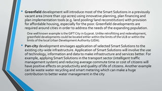 • Greenfield development will introduce most of the Smart Solutions in a previously
vacant area (more than 250 acres) using innovative planning, plan financing and
plan implementation tools (e.g. land pooling/ land reconstitution) with provision
for affordable housing, especially for the poor. Greenfield developments are
required around cities in order to address the needs of the expanding population.
One well known example is the GIFT City in Gujarat. Unlike retrofitting and redevelopment,
greenfield developments could be located either within the limits of the ULB or within the
limits of the local Urban Development Authority (UDA).
• Pan-city development envisages application of selected Smart Solutions to the
existing city-wide infrastructure. Application of Smart Solutions will involve the use
of technology, information and data to make infrastructure and services better. For
example, applying Smart Solutions in the transport sector (intelligent traffic
management system) and reducing average commute time or cost of citizens will
have positive effects on productivity and quality of life of citizens. Another example
can be waste water recycling and smart metering which can make a huge
contribution to better water management in the city
 