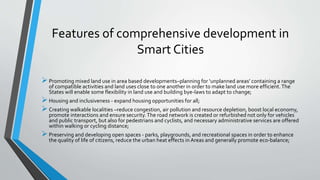 Features of comprehensive development in
Smart Cities
Promoting mixed land use in area based developments–planning for ‘unplanned areas’ containing a range
of compatible activities and land uses close to one another in order to make land use more efficient.The
States will enable some flexibility in land use and building bye-laws to adapt to change;
Housing and inclusiveness - expand housing opportunities for all;
Creating walkable localities –reduce congestion, air pollution and resource depletion, boost local economy,
promote interactions and ensure security.The road network is created or refurbished not only for vehicles
and public transport, but also for pedestrians and cyclists, and necessary administrative services are offered
within walking or cycling distance;
Preserving and developing open spaces - parks, playgrounds, and recreational spaces in order to enhance
the quality of life of citizens, reduce the urban heat effects in Areas and generally promote eco-balance;
 