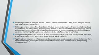 Promoting a variety of transport options -Transit Oriented Development (TOD), public transport and last
mile para-transport connectivity;
Making governance citizen-friendly and cost effective - increasingly rely on online services to bring about
accountability and transparency, especially using mobiles to reduce cost of services and providing services
without having to go to municipal offices. Forming e-groups to listen to people and obtain feedback and
use online monitoring of programs and activities with the aid of cyber tour of worksites;
Giving an identity to the city - based on its main economic activity, such as local cuisine, health, education,
arts and craft, culture, sports goods, furniture, hosiery, textile, dairy, etc;
Applying Smart Solutions to infrastructure and services in area-based development in order to make them
better. For example, making Areas less vulnerable to disasters, using fewer resources, and providing
cheaper services.
 