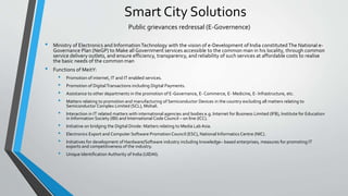 Smart City Solutions
• Ministry of Electronics and InformationTechnology with the vision of e-Development of India constitutedThe National e-
Governance Plan (NeGP) to Make all Government services accessible to the common man in his locality, through common
service delivery outlets, and ensure efficiency, transparency, and reliability of such services at affordable costs to realise
the basic needs of the common man
• Functions of MeitY:
• Promotion of internet, IT and IT enabled services.
• Promotion of DigitalTransactions including Digital Payments.
• Assistance to other departments in the promotion of E-Governance, E- Commerce, E- Medicine, E- Infrastructure, etc.
• Matters relating to promotion and manufacturing of Semiconductor Devices in the country excluding all matters relating to
Semiconductor Complex Limited (SCL), Mohali.
• Interaction in IT related matters with international agencies and bodies e.g. Internet for Business Limited (IFB), Institute for Education
in Information Society (IBI) and International CodeCouncil – on line (ICC).
• Initiative on bridging the Digital Divide: Matters relating to Media Lab Asia.
• Electronics Export and Computer Software PromotionCouncil (ESC), National Informatics Centre (NIC).
• Initiatives for development of Hardware/Software industry including knowledge– based enterprises, measures for promoting IT
exports and competitiveness of the industry.
• Unique Identification Authority of India (UIDAI).
Public grievances redressal (E-Governence)
 