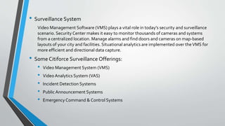 • Surveillance System
Video Management Software (VMS) plays a vital role in today’s security and surveillance
scenario. Security Center makes it easy to monitor thousands of cameras and systems
from a centralized location. Manage alarms and find doors and cameras on map-based
layouts of your city and facilities. Situational analytics are implemented over theVMS for
more efficient and directional data capture.
• Some Citiforce Surveillance Offerings:
• Video Management System (VMS)
• Video Analytics System (VAS)
• Incident Detection Systems
• Public Announcement Systems
• Emergency Command & Control Systems
 