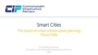 Dr Geoffrey Clements
Chairman, Commonwealth Infrastructure Partners
2019
Smart Cities
The future of urban infrastructure planning
Focus India
 