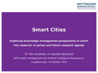 Smart Cities
Exploring knowledge management perspectives in smart
city research: A review and future research agenda
Dr John Israilidis, Dr Kayode Odusanya
APM Project management and Artificial Intelligence Symposium,
Loughborough, 29 October 2019
 
