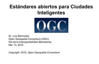 Estándares abiertos para Ciudades
Inteligentes
Dr. Luis Bermudez
Open Geospatial Consortium (OGC)
Dia de la Interoperabilidad (Barcelona)
Mar 13, 2015
Copyright: 2015, Open Geospatial Consortium
 