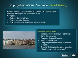 O projeto continua: Santander SmartWater_ 
Inicio do piloto: Julho 
-Aplicação móvel: consumo por hora. Curva de consumo 
-Comparação com histórico 
-Histórico de faturas 
-Comparação com usuários da mesma categoria 
-Reporte de incidências pelos usuários. “Os vizinhos –mais um sensor” 
Projeto Piloto no Bairro Nueva Montaña –1.200 dispositivos 
Inicio da instalação em Janeiro de 2014 
Medições 
-Medidor das residências 
-Fluxo e pressão da água 
-Fluxo e qualidade do coletor de sanemento  