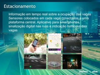 20 
Telefonica Brasil S/A 
Estacionamento 
Informaçãoemtempo real sobre a ocupaçãodas vagas 
Sensores colocados emcada vaga conectados a umaplataforma central. Aplicativo para smartphones, sinalizaçãodigital nasruase indicaçãoluminosa das vagas  
