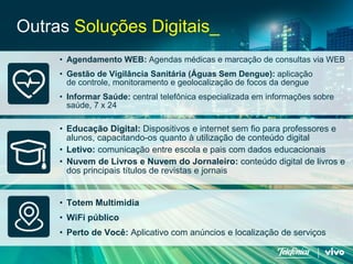 26 
Telefonica Brasil S/A 
•Agendamento WEB: Agendas médicas e marcação de consultas via WEB 
•Gestão de Vigilância Sanitária (Águas Sem Dengue): aplicação de controle, monitoramento e geolocalização de focos da dengue 
•Informar Saúde:central telefônica especializada em informações sobre saúde, 7 x 24 
Outras Soluções Digitais_ 
•Totem Multimidia 
•WiFi público 
•Perto de Você: Aplicativo com anúncios e localização de serviços 
•Educação Digital: Dispositivos e internet sem fio para professores e alunos, capacitando-os quanto à utilização de conteúdo digital 
•Letivo: comunicação entre escola e pais com dados educacionais 
•Nuvem de Livros e Nuvem do Jornaleiro: conteúdo digital de livros e dos principais títulos de revistas e jornais  