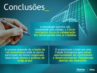 Conclusões_ 
O ecossistema criado em uma Cidade Inteligente gera novas oportunidades de crescimento e desenvolvimento. Plataformas abertas são essenciais. 
A tecnologia sozinha não transforma uma cidade: a Cidade Inteligente nasce da colaboração dos Governantes com os Cidadãos 
O sucesso depende da criação de um ecossistema onde as partes participam de forma cooperada, observando planos e polítcas de longo prazo  