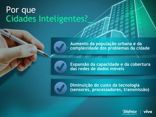 4 
Telefonica Brasil S/A 
Por que 
Cidades Inteligentes?_ 
Aumento da população urbana e da complexidade dos problemas da cidade 
Expansão da capacidade e da cobertura das redes de dados móveis 
Diminuição do custo da tecnologia (sensores, processadores, transmissão)  