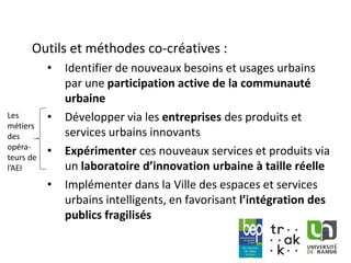 www.unamur.be
Outils et méthodes co-créatives :
• Identifier de nouveaux besoins et usages urbains
par une participation active de la communauté
urbaine
• Développer via les entreprises des produits et
services urbains innovants
• Expérimenter ces nouveaux services et produits via
un laboratoire d’innovation urbaine à taille réelle
• Implémenter dans la Ville des espaces et services
urbains intelligents, en favorisant l’intégration des
publics fragilisés
Les
métiers
des
opéra-
teurs de
l’AEI
 