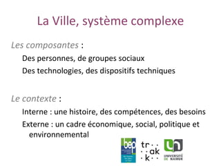 www.unamur.be
La Ville, système complexe
Les composantes :
Des personnes, de groupes sociaux
Des technologies, des dispositifs techniques
Le contexte :
Interne : une histoire, des compétences, des besoins
Externe : un cadre économique, social, politique et
environnemental
 