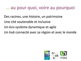 www.unamur.be
… au pour quoi, voire au pourquoi
Des racines, une histoire, un patrimoine
Une cité soutenable et inclusive
Un éco-système dynamique et agile
Un hub connecté avec sa région et avec le monde
 