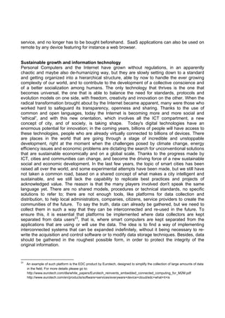 service, and no longer has to be bought beforehand. SaaS applications can also be used on
remote by any device featuring for instance a web browser.

Sustainable growth and information technology
Personal Computers and the Internet have grown without regulations, in an apparently
chaotic and maybe also de-humanizing way, but they are slowly setting down to a standard
and getting organized into a hierarchical structure, able by now to handle the ever growing
complexity of our world, and to contribute to the development of a collective conscience and
of a better socialization among humans. The only technology that thrives is the one that
becomes universal, the one that is able to balance the need for standards, protocols and
evolution models on one side, with freedom, creativity and innovation on the other. When the
radical transformation brought about by the Internet became apparent, many were those who
worked hard to safeguard its transparency, openness and sharing. Thanks to the use of
common and open languages, today the Internet is becoming more and more social and
“ethical”, and with this new orientation, which involves all the ICT compartment, a new
concept of city, and of society, is taking shape. Today's digital technologies have an
enormous potential for innovation; in the coming years, billions of people will have access to
these technologies, people who are already virtually connected to billions of devices. There
are places in the world that are going through a stage of incredible and unstoppable
development, right at the moment when the challenges posed by climate change, energy
efficiency issues and economic problems are dictating the search for unconventional solutions
that are sustainable economically and on a global scale. Thanks to the progress made by
ICT, cities and communities can change, and become the driving force of a new sustainable
social and economic development. In the last few years, the topic of smart cities has been
raised all over the world, and some experimental attempts have been made, but we still have
not taken a common road, based on a shared concept of what makes a city intelligent and
sustainable, and we still lack the capability to replicate best practices and projects of
acknowledged value. The reason is that the many players involved don't speak the same
language yet. There are no shared models, procedures or technical standards, no specific
solutions to refer to; there are not enough tools, like platforms for data collection and
distribution, to help local administrators, companies, citizens, service providers to create the
communities of the future. To say the truth, data can already be gathered, but we need to
collect them in such a way that they can be interconnected and re-used in the future. To
ensure this, it is essential that platforms be implemented where data collectors are kept
separated from data users23, that is, where smart computers are kept separated from the
applications that are using or will use the data. The idea is to find a way of implementing
interconnected systems that can be expanded indefinitely, without it being necessary to rewrite the acquisition and control software or to modify data storage techniques. Besides, data
should be gathered in the roughest possible form, in order to protect the integrity of the
original information.  
 
                                                            

23

    An example of such platform is the EDC product by Eurotech, designed to simplify the collection of large amounts of data
in the field. For more details please go to:
http://www.eurotech.com/dla/white_papers/Eurotech_reinvents_embedded_connected_computing_for_M2M.pdf
http://www.eurotech.com/en/products/software+services/everyware+device+cloud/edc+what+it+is 

 