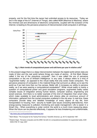 property, and for the first time the owner had undivided access to its resources. Today we
are in the stage of the IoT (Internet of Things), also called M2M (Machine to Machine), where
the minimal cost and dimensions of electronic components, coupled with the evolution of the
Internet, is leading to the pervasive presence of interconnected small computers in all things.
Sales/Year 

 

 

Fig. 1: Main trends of computational power and sold items per year in relative units3
In the present stage there is a deep interconnection between the digital world (where data are
made of bits) and the real world (where things are made of atoms). At first Mark Weiser
called it the era of the ubiquitous computer4, then it was called the era of pervasive
computation or the era of Ambient Intelligence. In any case, it always refers to a kind of
“augmented reality”, as opposed to the virtual reality that only exists inside computers. The
pervasive presence of computers in the material things that surround us allows us to see the
world as if we had more than our five senses. Better still, it increases our ability to perceive
reality, as if we were wearing a computational exoskeleton5. While virtual reality is mainly a
question of computational power and good simulation programs, augmented reality raises
complex issues of integration among human factors, computer science, engineering and
social sciences. And there is no better example of this kind of integration than smart cities,
which make available to local administrators and citizens alike an enormous amount of
information, gathered from the myriad computers scattered in the city area. In real time, these
computers provide deep and detailed knowledge of every aspect of city life, from
transportation to housing, from security to health care issues (including telemedicine), from
energy-saving measures to pollution monitoring and waste management. Life is easier in a
Smart City... When everything is under control, the world is a much more reassuring place.
When the future can be planned effectively, it appears far less threatening and unfathomable.
                                                            
3

  http://www.ubiq.com/hypertext/weiser/UbiHome.html  

4

 Mark Weiser, "The Computer for the Twenty-First Century," Scientific American, pp. 94-10, September 1991 

5

 Roberto Siagri, Pervasive computers and the GRID: the birth of a computational exoskeleton for augmented reality, ACM
ESEC-FSE ’07, Sept. 2007   

 