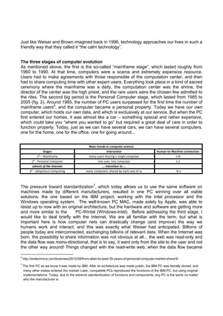 Just like Weiser and Brown imagined back in 1996, technology approaches our lives in such a
friendly way that they called it “the calm technology”.  
 
 

The three stages of computer evolution
As mentioned above, the first is the so-called “mainframe stage”, which lasted roughly from
1960 to 1990. At that time, computers were a scarce and extremely expensive resource.
Users had to make agreements with those responsible of the computation center, and then
had to share computing time with other expert users. Everything took place in a kind of sacred
ceremony where the mainframe was a deity, the computation center was the shrine, the
director of the center was the high priest, and the rare users were the chosen few admitted to
the rites. The second big period is the Personal Computer stage, which lasted from 1985 to
2005 (fig. 2). Around 1985, the number of PC users surpassed for the first time the number of
mainframe users6, and the computer became a personal property. Today we have our own
computer, which holds our own data, and which is exclusively at our service. But when the PC
first entered our homes, it was almost like a car – something special and rather expensive,
which could take you “where you wanted to go” but required a great deal of care in order to
function properly. Today, just as we can have several cars, we can have several computers,
one for the home, one for the office, one for going around...

Stages 

Main trends in computer science
Interaction  

Human‐to‐Machine connection

1⁰ – Mainframe 

many users sharing a single computer 

1:N 

2⁰ ‐ Personal Computer 

one user, one computer 

1:1 

advent of the Internet  
3⁰ ‐ Ubiquitous Computing 

... transition to ... 
many computers shared by each one of us 

 
  N:1   

The pressure toward standardization7, which today allows us to use the same software on
machines made by different manufacturers, resulted in one PC winning over all viable
solutions: the one based on the IBM project, working with the Intel processor and the
Windows operating system. The well-known PC MAC, made solely by Apple, was able to
resist up to now with an original architecture, but the hardware and software are getting more
and more similar to the
PC-Wintel (Windows-Intel). Before addressing the third stage, I
would like to deal briefly with the Internet. We are all familiar with the term, but what is
important here is how computer nets can drastically change (and improve) the way we
humans work and interact, and this was exactly what Weiser had anticipated. Billions of
people today are interconnected, exchanging billions of relevant data. When the Internet was
born, the possibility to share information was not obvious at all... the web was read-only and
the data flow was mono-directional, that is to say, it went only from the site to the user and not
the other way around! Things changed with the read-write web, when the data flow became
                                                            
6

 http://arstechnica.com/business/2012/08/from-altair-to-ipad-35-years-of-personal-computer-market-share/4/ 

7

 The first PC as we know it was made by IBM. After its architecture was made public, the IBM PC was literally cloned, and
many other makes entered the market. Later, compatible PCs reproduced the functions of the IBM PC, but using original
implementations. Today, due to the extreme standardization of functions and components, any PC is the same no matter
who the manufacturer is. 

 