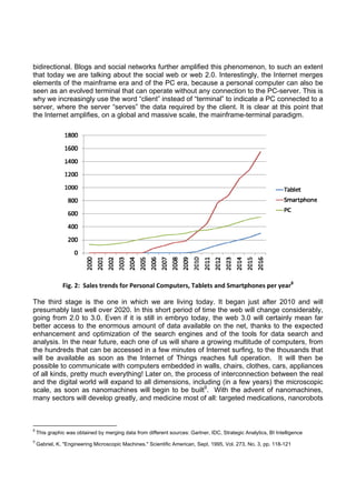 bidirectional. Blogs and social networks further amplified this phenomenon, to such an extent
that today we are talking about the social web or web 2.0. Interestingly, the Internet merges
elements of the mainframe era and of the PC era, because a personal computer can also be
seen as an evolved terminal that can operate without any connection to the PC-server. This is
why we increasingly use the word “client” instead of “terminal” to indicate a PC connected to a
server, where the server “serves” the data required by the client. It is clear at this point that
the Internet amplifies, on a global and massive scale, the mainframe-terminal paradigm.

                    

Fig. 2:  Sales trends for Personal Computers, Tablets and Smartphones per year8
The third stage is the one in which we are living today. It began just after 2010 and will
presumably last well over 2020. In this short period of time the web will change considerably,
going from 2.0 to 3.0. Even if it is still in embryo today, the web 3.0 will certainly mean far
better access to the enormous amount of data available on the net, thanks to the expected
enhancement and optimization of the search engines and of the tools for data search and
analysis. In the near future, each one of us will share a growing multitude of computers, from
the hundreds that can be accessed in a few minutes of Internet surfing, to the thousands that
will be available as soon as the Internet of Things reaches full operation. It will then be
possible to communicate with computers embedded in walls, chairs, clothes, cars, appliances
of all kinds, pretty much everything! Later on, the process of interconnection between the real
and the digital world will expand to all dimensions, including (in a few years) the microscopic
scale, as soon as nanomachines will begin to be built9. With the advent of nanomachines,
many sectors will develop greatly, and medicine most of all: targeted medications, nanorobots

                                                            
8

 This graphic was obtained by merging data from different sources: Gartner, IDC, Strategic Analytics, BI Intelligence 

9

 Gabriel, K. "Engineering Microscopic Machines." Scientific American, Sept. 1995, Vol. 273, No. 3, pp. 118-121  

 