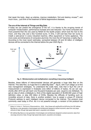 that repair the body, clean up arteries, improve metabolism, find and destroy viruses10, and
much more... just think of the treatment of lethal degenerative diseases.

The era of the Internet of Things and Big Data
If today we can predict the emergence of the IoT, it is thanks to the on-going trends of
computer miniaturization, performance increase and cost reduction. Our home computers are
more powerful than the one used by NASA for the Apollo project, which took the man to the
moon, and they only cost a few hundred euros. In time, it will cost less than ten euros to
install a web-server in every industrial machine, office equipment or home appliance. The
more costs and dimensions of computers plummet, the more the IoT becomes a reality (fig.3).
According to the most recent estimates, somewhat between 20 and 50 billion of intelligent
devices will be connected to the Internet before the year 2020 (fig.4).

Cost  per 
Unit 

 

Time

Fig. 3:  Miniaturization and multiplication: everything is becoming intelligent
Besides, these billions of interconnected devices will generate a huge data flow on the
Internet. This data flow, so huge that it is called Big Data11 (fig.5), will in turn oblige us to find
new management strategies. To understand the scale here, note that in fig.5 the unit of
measurement is expressed in Exabytes (one billion of billions of bytes). As we can see,
shortly after 2015 we will reach one thousand Exabytes per year, equal to one Zettabyte. To
get an idea of what a Zettabyte is, think of the digital equivalent of 36,000,000 years of high
definition video, or else 250 billion of DVDs. Besides the difficulty of handling such an
incredible amount of data, there is another problem: how to assign a unique IP (Internet
Protocol) address to each intelligent device connected to the Internet. The protocol most
commonly used today is IPv4. As it is not powerful enough, a revision of the protocol has
                                                            
10

   Robert A. Freitas Jr , TheFuture of Nanomedicine , 2010,   http://www.wfs.org/Dec09‐Jan10/freitas.htm IDC defines
Big Data as a new generation of technologies and architectures designed to extract economic value from very large
amounts of data, through high-speed data search, acquisition and analysis.  

11

   IDC defines Big Data as a new generation of technologies and architectures designed to extract economic value from
very large amounts of data, through high-speed data search, acquisition and analysis. 

 