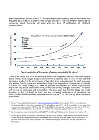 been implemented, known as IPv6 12. The new version will be able to address more than one
thousand devices for each atom on the surface of earth13. There is therefore nothing to be
concerned about: humanity will cope with any level of proliferation of intelligent
nanomachines.

Figure 4: projection of the number of devices connected to the internet
There is no doubt that such an enormous amount of computers and data will have a great
social impact. If we analyze this phenomenon from a historical point of view, we can see that
computers are having the same impact of two other great technologies of the past, language
and writing. Both language and writing have been huge innovations, but now they are simply
a natural part of our background, taken for granted by everyone, and every single day we
forget how long it took us to master them, and how much they changed human life... the same
will be true for computers and computation. We have seen that the third stage was made
possible, on the one hand by lower cost and increased performance of microchips, an
unstoppable trend illustrated by the well-known Moore law14, on the other by the spreading of
the Internet.
                                                            
12

   Internet Protocol Specification Version 6, http://www.ietf.org/rfc/rfc2460.txt; if compared to IPv4, the internet protocol
currently adopted, the most evident advantage of IPv6 is its address space. IPv4 has 32 bits available for addresses, that
is a maximum address number of 2^32 or else 4.3×10^9 (4.3 billion, less than the totality of humans on Earth). IPv6 has
120 bits available for addresses, that is 2^120 or 1.3×10^36 (1,3 peta zetta), largely enough for future needs.

13

  http://www.edn.com/electronics-blogs/other/4306822/IPV6-How-Many-IP-Addresses-Can-Dance-on-the-Head-of-a-Pin- 

14

   In 1965 Gordon Moore, co-founder of Intel, observed that silicon chips followed a predictable trend: since their invention
in 1958, the density of transistors on a chip doubled each year. In practical terms, this means that the performance of a 
personal computer doubles every 18 months. This has been happening for decades now, and it is widely known as 
Moore's law.    

 
