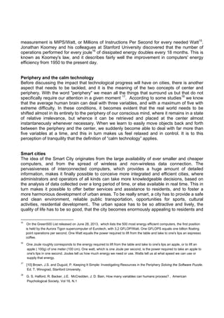 measurement is MIPS/Watt, or Millions of Instructions Per Second for every needed Watt15.
Jonathan Koomey and his colleagues at Stanford University discovered that the number of
operations performed for every joule16 of dissipated energy doubles every 18 months. This is
known as Koomey's law, and it describes fairly well the improvement in computers' energy
efficiency from 1950 to the present day.

Periphery and the calm technology
Before discussing the impact that technological progress will have on cities, there is another
aspect that needs to be tackled, and it is the meaning of the two concepts of center and
periphery. With the word "periphery" we mean all the things that surround us but that do not
specifically require our attention in a given moment 17. According to some studies18 we know
that the average human brain can deal with three variables, and with a maximum of five with
extreme difficulty. In these conditions, it becomes evident that the real world needs to be
shifted almost in its entirety to the periphery of our conscious mind, where it remains in a state
of relative irrelevance, but whence it can be retrieved and placed at the center almost
instantaneously whenever necessary. When we learn to easily move objects back and forth
between the periphery and the center, we suddenly become able to deal with far more than
five variables at a time, and this in turn makes us feel relaxed and in control. It is to this
perception of tranquility that the definition of “calm technology” applies.

Smart cities
The idea of the Smart City originates from the large availability of ever smaller and cheaper
computers, and from the spread of wireless and non-wireless data connection. The
pervasiveness of interconnected computers, which provides a huge amount of detailed
information, makes it finally possible to conceive more integrated and efficient cities, where
administrators and operators of all kinds can take more knowledgeable decisions, based on
the analysis of data collected over a long period of time, or else available in real time. This in
turn makes it possible to offer better services and assistance to residents, and to foster a
more harmonious development of urban areas. To be really smart, a city has to provide a safe
and clean environment, reliable public transportation, opportunities for sports, cultural
activities, residential development.. The urban space has to be so attractive and lively, the
quality of life has to be so good, that the city becomes enormously appealing to residents and
                                                            
15

    On the Green500 List released on June 28, 2013, which lists the 500 most energy efficient computers, the first position
is held by the Aurora Tigon supercomputer of Eurotech, with 3,2 GFLOP/Watt. One GFLOPS equals one billion floating
point operations per second. One Watt equals the power required to lift from the table and take to one's lips an espresso
coffee. 

16

    One Joule roughly corresponds to the energy required to lift from the table and take to one's lips an apple, or to lift an
apple ( 100g) of one meter (100 cm). One watt, which is one Joule per second, is the power required to take an apple to
one's lips in one second. Joules tell us how much energy we need or use. Watts tell us at what speed we can use or
supply that energy.  

17

    [10] Brown, J.S. and Duguid, P. Keeping It Simple: Investigating Resources in the Periphery Solving the Software Puzzle.
Ed. T. Winograd, Stanford University. 

18

    G. S. Halford, R. Backer, J.E. McCredden, J. D. Bain, How many variables can humans process? , American
Psychological Society, Vol 16, N.1 

 
