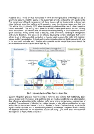 investors alike. There are five main areas in which the new pervasive technology can be of
great help: security, mobility, quality of life, sustainable growth, and dealing with great events.
The correct and efficient management of these issues will be fundamental in tomorrow's
cities. Let's not forget that half the world population today lives in urban areas, and that over
70% will be living in cities by 2050, when the world population will be over 9 billion, based on
current estimates. This strong trend alone is already a very good reason to start thinking
about smart cities. It is obvious that the rapidly increasing density in urban areas will pose a
great challenge, if only in the fields of security, crime prevention, handling of emergencies
and natural disasters. City planners are already developing complex strategies that heavily
rely on a net of interconnected computers to monitor basic services, like water and electricity
supply, public transportation, first-aid and remote medical assistance, but these nets still tend
to be structured vertically, each dealing with a specific sector. A real interconnection of the
whole system remains to be implemented (fig. 7). 
 

 

 

Fig. 7 : Integrated vision of data flow in a Smart City 
System integration provides many benefits: it removes the barriers that traditionally delay
access to relevant information, and real time data are made available to help administrators
deal effectively with problems like pollution, traffic jams, energy consumption, emergencies of
any kind. The confluence of all data then makes it easier to take all the variables into account
and to decide on the best course of action. Besides, a Smart City is extremely attractive for
highly qualified workers, and in a world of high-density knowledge, competence and creativity
are essential resources for the economic success of a city... just think about the incredible
development of Kochi, Malta and Dubai! 
 

 