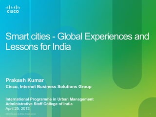 © 2013 Cisco and/or its affiliates. All rights reserved. 1
Smart cities - Global Experiences and
Lessons for India
Prakash Kumar
Cisco, Internet Business Solutions Group
International Programme in Urban Management
Administrative Staff College of India
April 25, 2013
 