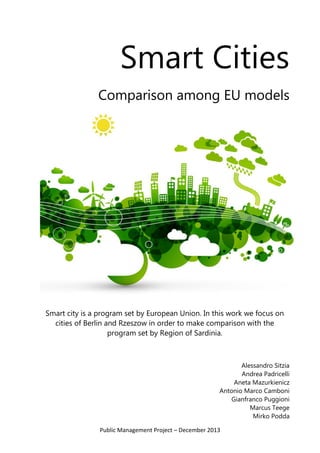 Public Management Project – December 2013 
Smart Cities 
Comparison among EU models 
Smart city is a program set by European Union. In this work we focus on cities of Berlin and Rzeszow in order to make comparison with the program set by Region of Sardinia. 
Alessandro Sitzia 
Andrea Padricelli 
Aneta Mazurkienicz 
Antonio Marco Camboni 
Gianfranco Puggioni 
Marcus Teege 
Mirko Podda  