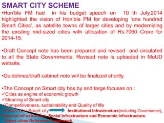 SMART CITY SCHEME
•Hon’ble FM had in his budget speech on 10 th July,2014
highlighted the vision of Hon’ble PM for developing ‘one hundred
Smart Cities’, as satellite towns of larger cities and by modernizing
the existing mid-sized cities with allocation of Rs.7060 Crore for
2014-15.
•Draft Concept note has been prepared and revised and circulated
to all the State Governments. Revised note is uploaded in MoUD
website.
•Guidelines/draft cabinet note will be finalized shortly.
•The Concept on Smart city has by and large focuses on :
Cities as engine of economic growth
Meaning of Smart city
Competitiveness, sustainability and Quality of life
Pillars of a Smart city Institutional Infrastructure(including Governance),
Physical Infrastructure, Social Infrastructure and Economic Infrastructure.
Smart cities Reference Framework
 