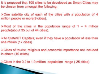 It is proposed that 100 cities to be developed as Smart Cities may
be chosen from amongst the following:
One satellite city of each of the cities with a population of 4
million people or more(9 cities).
Most of the cities in the population range of 1 – 4 million
people(about 35 out of 44 cities).
All State/UT Capitals, even if they have a population of less than
one million (17 cities)
Cities of tourist, religious and economic importance not included
in above (10 cities)
Cities in the 0.2 to 1.0 million population range ( 25 cities)
 
